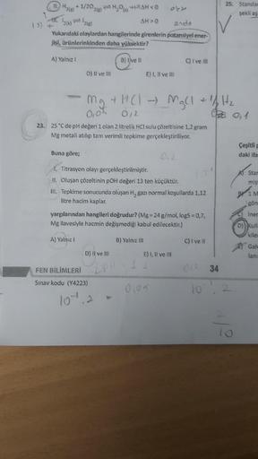 11.H₂(g) +1/202(g) ₂00
(s)
IT. ¹2(k)=2(g)
13+
endo
Yukarıdaki olaylardan hangilerinde girenlerin potansiyel ener-
jisi, ürünlerinkinden daha yüksektir?
A) Yalnız 1
Buna göre;
D) II ve III
mg
0,05
A) Yalnız I
AH>0
23. 25 °C de pH değeri 1 olan 2 litrelik HC