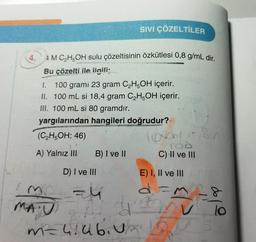 4.
4 M C₂H5OH sulu çözeltisinin özkütlesi 0,8 g/mL dir.
Bu çözelti ile ilgili;
1.
100 grami 23 gram C₂H5OH içerir.
II. 100 mL si 18,4 gram C₂H5OH içerir.
III. 100 mL si 80 gramdır.
yargılarından hangileri doğrudur?
(C₂H5OH: 46)
A) Yalnız III
B) I ve II
D) I ve III
SIVI ÇÖZELTİLER
=4
fish
m= 4:46. Vx
U
101 1580
TOO
C) II ve III
E) I, II ve III
d=318
V
2
lo