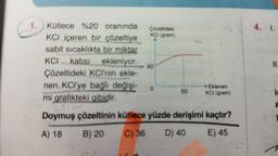 1.
Kütlece %20 oranında
KCI içeren bir çözeltiye
sabit sıcaklıkta bir miktar
KCI katısı ekleniyor.
Çözeltideki KCI'nin ekle-
nen KCl'ye bağlı değişi-
mi grafikteki gibidir.
Çözeltideki
KCI (gram)
40
50
Eklenen
KCI (gram)
Doymuş çözeltinin kütlece yüzde derişimi kaçtır?
A) 18 B) 20
C) 36
D) 40
E) 45
4. 1.
11.