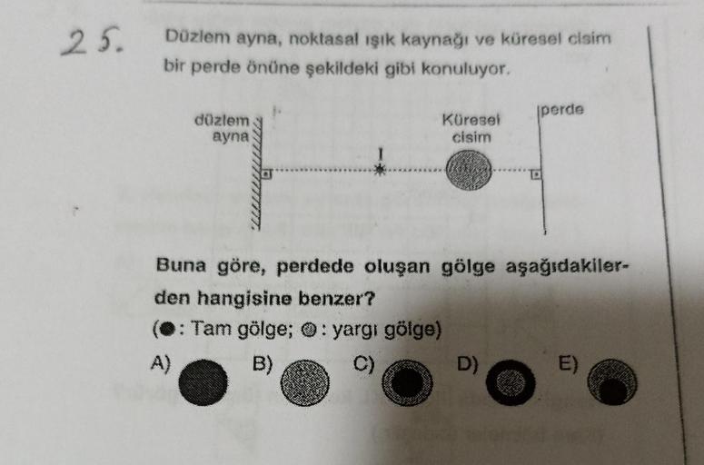 25.
Düzlem ayna, noktasal ışık kaynağı ve küresel cisim
bir perde önüne şekildeki gibi konuluyor.
düzlem
ayna
Küresel
cisim
O
12
Buna göre, perdede oluşan gölge aşağıdakiler-
den hangisine benzer?
(: Tam gölge; : yargı gölge)
A)
B)
C)
D)
perde
E)