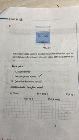 7
Çözünürlük
6.
dira:
A) Yalnız I
Kütle
K+
NO3
Yukarıdaki kapta katısıyla dengede bulunan çözeltiye aynı sı-
caklıkta katının bir miktarını çözecek kadar saf su ilavesi yapılı-
yor.
KNO3(K)
Buna göre;
I. K+ iyonu sayısı
II. Toplam çözelti kütlesi ✓
III. Çözeltinin kaynama noktası (
niceliklerinden hangileri artar?
D) I ve III
Xorong 6 rumpsur XermsAu
tapy nagyob desnos
Yalnız II
E) I, II ve III
1
C) I ve II