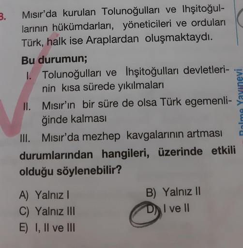 3.
Mısır'da kurulan Tolunoğulları ve lhşitoğul-
larının hükümdarları, yöneticileri ve orduları
Türk, halk ise Araplardan oluşmaktaydı.
Bu durumun;
I. Tolunoğulları ve İhşitoğulları devletleri-
nin kısa sürede yıkılmaları
II.
Mısır'ın bir süre de olsa Türk