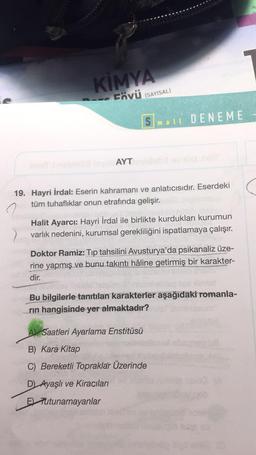 SPOR
KİMYA
Fövü (SAYISAL)
AYT
Small DENEME
19. Hayri İrdal: Eserin kahramanı ve anlatıcısıdır. Eserdeki
tüm tuhaflıklar onun etrafında gelişir.
Halit Ayarcı: Hayri İrdal ile birlikte kurdukları kurumun
varlık nedenini, kurumsal gerekliliğini ispatlamaya çalışır.
Doktor Ramiz: Tip tahsilini Avusturya'da psikanaliz üze-
rine yapmış ve bunu takıntı hâline getirmiş bir karakter-
dir.
wissel
Bu bilgilerle tanıtılan karakterler aşağıdaki romanla-
rin hangisinde yer almaktadır?
A) Saatleri Ayarlama Enstitüsü
B) Kara Kitap
C) Bereketli Topraklar Üzerinde
D) Ayaşlı ve Kiraçıları
E Tutunamayanlar