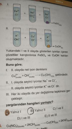 3. 1.
1.
=
II.
Fe2+
CIT
K+
OHT
Cu²+
2+
Nat
So
Cut
CIT
A) Yalnız I
Buna göre;
1. II. olayda net iyon denklemi
+ OH
(suda)
11
D) I ve III
CuOH(K)
Yukarıdaki I ve II olayda gösterilen iyonları içeren
çözeltiler karıştırılınca FeSO4 ve CuOH katıları
oluşmaktad