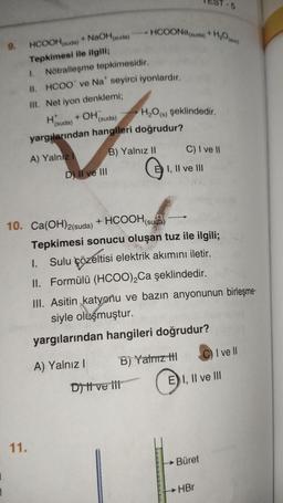 1
9.
HCOOH (suda)
Tepkimesi ile ilgili;
+ NaOH(suda)
1. Nötralleşme tepkimesidir.
II. HCOO ve Na* seyirci iyonlardır.
III. Net iyon denklemi;
H*
(suda)
(suda)
yargılarından hangileri doğrudur?
B) Yalnız II
+ OH
A) Yalnız I
11.
D) II ve III
• HCOONa(sua) + Hom
H₂O(s) şeklindedir.
10. Ca(OH)2(suda) + HCOOH (suda)
D) Il ve ili
E) I, II ve III
C) I ve II
Tepkimesi sonucu oluşan tuz ile ilgili;
Sulu çözeltisi elektrik akımını iletir.
I.
II. Formülü (HCOO)₂Ca şeklindedir.
III. Asitin katyonu ve bazın anyonunun birleşme-
siyle oluşmuştur.
yargılarından hangileri doğrudur?
A) Yalnız I
B) Yatmız tl
-5
EI, II ve III
Büret
HBr
C) I ve Il