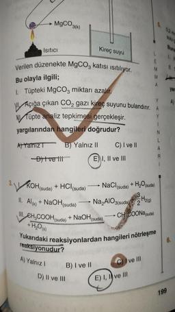 MgCO3(k)
Isıtıcı
Verilen düzenekte MgCO3 katısı ısıtılıyor.
Bu olayla ilgili;
1. Tüpteki MgCO3 miktarı azalır.
NV Tüpte analiz tepkimesi gerçekleşir.
yargılarından hangileri doğrudur?
A) Yalnız
-D) Ive til
KOH (suda)
Açığa çıkan CO2 gazı kireç suyunu bulandırır. A
Y
B) Yalnız II
+ HCl (suda)
toderys
reaksiyonudur?
A) Yalnız I
Kireç suyu
-
D) II ve III
+ NaOH
B) I ve II
C) I ve II
E) I, II ve III
NaCl (suda)
Na₂AlO3(suda)
(suda)
II. Al(k) + NaOH(suda)
III. CH₂COOH (suda)
+ H₂O(s)
Yukarıdaki reaksiyonlardan hangileri nötrleşme
3
2
H₂(g)
CH3COONa (suda)
M
+ H₂O(suda)
A
I ve III
E) I, I ve III
N
L
A
R
1
199
Buna
1.
yar
A)