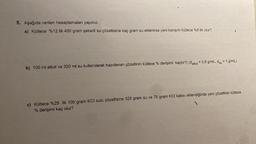 5. Aşağıda verilen hesaplamaları yapınız.
a) Kütlece %12 lik 400 gram şekerli su çözeltisine kaç gram su eklenirse yeni karışım kütlece %8 lik olur?
b) 100 ml alkol ve 320 ml su kullanılarak hazırlanan çözeltinin kütlece % derişimi kaçtır?( (dalkol = 0,8 g/mL, dsu = 1 g/mL)
c) Kütlece %25 lik 100 gram KCI sulu çözeltisine 325 gram su ve 75 gram KCI katısı eklendiğinde yeni çözeltinin kütlece
% derişimi kaç olur?
