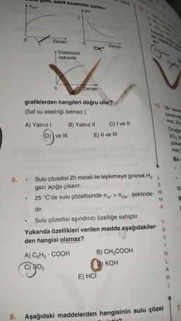 0
nоH™
yore, sabit sıcaklıkta çizilen;
A) Yalnız I
Zaman
●
0
Elektriksel
iletkenlik
7
D) ve III
pH
grafiklerden hangileri doğru olur?
(Saf su elektriği iletmez.)
ak
Zaman
A) C6H5-COOH
C) $03
B) Yalnız II
Zaman
E) II ve III
8. Sulu çözeltisi Zn metali ile tepkimeye girerek H₂
L
gazı açığa çıkarır.
katısı
C) I ve II
25 °C'de sulu çözeltisinde n+ > no şeklinde- M
M
dir.
Sulu çözeltisi aşındırıcı özelliğe sahiptir.
Yukarıda özellikleri verilen madde aşağıdakiler-
den hangisi olamaz?
▸
E) HCI
B) CH₂COOH
11. "Bir eleme
basamag
mez. Bu
KOH
A
Y
A
Y
1
9. Aşağıdaki maddelerden hangisinin sulu çözel
Omeğin
SO3 bi
yükse
mez.
Bir
N
L
A
R
bi
B
13