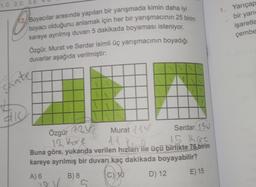 1.C 2.C 3.E
12/Boyacılar arasında yapılan bir yarışmada kimin daha iyi
boyacı olduğunu anlamak için her bir yarışmacının 25 birim
kareye ayrılmış duvarı 5 dakikada boyaması isteniyor.
Özgür, Murat ve Serdar isimli üç yarışmacının boyadığı
duvarlar aşağıda verilmiştir:
shate
$10
Özgür 12
Murat V
Serdar 15V
15 Kare
12 Kore
14 Yan
Buna göre, yukarıda verilen hızları ile üçü birlikte 76 birim
kareye ayrılmış bir duvarı kaç dakikada boyayabilir?
C) 10
A) 6
10 V/
B) 8
5
D) 12
E) 15
1. Yarıçap
bir yarı
işaretle
çembe