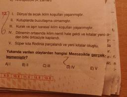 13. 1. Dünya'da sıcak iklim koşullanı yaşanmıştır.
II. Kutuplarda buzullaşma olmamıştır.
III. Kurak ve aşın karasal iklim koşulları yaşanmıştır.
IV. Dönemin ortasında iklim nemli hale geldi ve kıtalar yeni-a-
den bitki örtüsüyle kaplandı.
V. Süper kita Rodinia parçalandı ve yeni kıtalar oluştu.
y-
da
ir.
Yukanda verilen olaylardan hangisi Mezozoikte gerçek--r.
leşmemiştir?
Z
A) I
9.D
B) II
C) III
10. E 11.C 12. E 13. E
D) IV
t,
E) V
Ho
az; ri