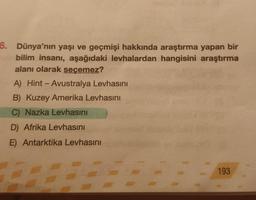 6. Dünya'nın yaşı ve geçmişi hakkında araştırma yapan bir
bilim insanı, aşağıdaki levhalardan hangisini araştırma
alanı olarak seçemez?
A) Hint-Avustralya Levhasını
B) Kuzey Amerika Levhasını
C) Nazka Levhasını
D) Afrika Levhasını
E) Antarktika Levhasını
193