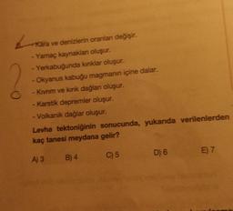 L
Kara ve denizlerin oranlanı değişir.
Yamaç kaynaklanı oluşur.
- Yerkabuğunda kinklar oluşur.
- Okyanus kabuğu magmanın içine dalar.
- Kıvrım ve kırık dağlan oluşur.
-Karstik depremler oluşur.
- Volkanik dağlar oluşur.
Levha tektoniğinin sonucunda, yukarıda verilenlerden
kaç tanesi meydana gelir?
A) 3
B) 4
C) 5
D) 6
E 7
