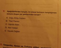 9. Aşağıdakilerden hangisi, iki kıtasal levhanın karşılaşması
sonucu oluşan yer şekillerinden biridir?
A) Doğu Afrika Grabeni
B) Tibet Platosu
C) Izlanda Adası
D) Asor Adaları
E) Kayalık Dağları
10. Tanganika, Nyasa ve Turkana gölleri, asağıdobil
hangisid
1