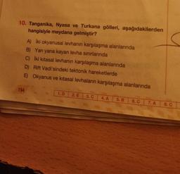 10. Tanganika, Nyasa ve Turkana gölleri, aşağıdakilerden
hangisiyle meydana gelmiştir?
194
A) Iki okyanusal levhanın karşılaşma alanlarında
B) Yan yana kayan levha sınırlarında
C) İki kitasal levhanın karşılaşma alanlarında
D) Rift Vadi'sindeki tektonik hareketlerde
E) Okyanus ve kitasal levhaların karşılaşma alanlarında
1. D 2. E 3. C
4. A
5. B
6. C
7. A
8. C