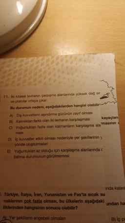 11. İki kitasal levhanın çarpışma alanlarında yüksek dağ sır
ve platolar ortaya çıkar.
Bu durumun nedeni, aşağıdakilerden hangisi olabilir-
A) Dış kuvvetlerin aşındırma gücünün zayıf olması
B) Kalınlıkları farklı olan iki levhanın karşılaşması
C) Yoğunlukları fazla olan katmanların karşılaşma alamasının i
kayaçları
masi
D) İç kuvvetler etkili olması nedeniyle yer şekillerinin y
yönde oluşturmaları
E) Yoğunluklan az olduğu için karşılaşma alanlarında c
batma durumunun görülmemesi
anda kalara
2. Türkiye, İtalya, İran, Yunanistan ve Fas'ta sıcak su
naklarının çok fazla olması, bu ülkelerin aşağıdaki
liklerinden hangisinin sonucu olabilir?
A) Yer şekillerin engebeli olmaları
undan ha
B) Iç pu