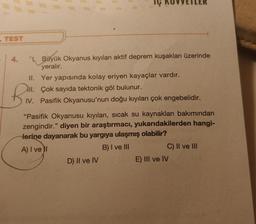 -TEST
4. NBüyük Okyanus kıyıları aktif deprem kuşakları üzerinde
yeralır.
II. Yer yapısında kolay eriyen kayaçlar vardır.
All. Çok sayıda tektonik göl bulunur.
Bi
IV. Pasifik Okyanusu'nun doğu kıyıları çok engebelidir.
"Pasifik Okyanusu kıyıları, sıcak su kaynakları bakımından
zengindir." diyen bir araştırmacı, yukarıdakilerden hangi-
Herine dayanarak bu yargıya ulaşmış olabilir?
A) I ve II
B) I ve III
D) II ve IV
C) II ve III
E) III ve IV