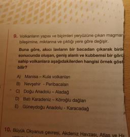 K
9. Volkanların yapısı ve biçimleri yeryüzüne çıkan magmar
bileşimine, miktarına ve çıktığı yere göre değişir.
Buna göre, akıcı lavların bir bacadan çıkarak birik
sonucunda oluşan, geniş alanlı ve kubbemsi bir görü
sahip volkanlara aşağıdakilerden hangisi örnek göst
bilir?
A) Manisa - Kula volkanları
B)
Nevşehir - Peribacaları
C) Doğu Anadolu - Aladağ
D) Batı Karadeniz - Köroğlu dağları
Güneydoğu Anadolu - Karacadağ
E)
10. Büyük Okyanus çevresi, Akdeniz Havzası, Atlas ye Hir
VaRIC