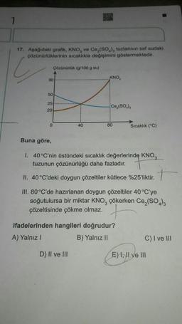 17. Aşağıdaki grafik, KNO, ve Ce, (SO₂), tuzlarının saf sudaki
çözünürlüklerinin sıcaklıkla değişimini göstermektedir.
C
90
50
25
20
Çözünürlük (g/100 g su)
0
40
KNO,
D) II ve III
Ce₂(SO₂),
80
Buna göre,
I. 40°C'nin üstündeki sıcaklık değerlerinde KNO
tuzunun çözünürlüğü daha fazladır.
+
II. 40 °C'deki doygun çözeltiler kütlece %25'liktir.
III. 80 °C'de hazırlanan doygun çözeltiler 40 °C'ye
soğutulursa bir miktar KNO, çökerken Ce₂(SO4)3
çözeltisinde çökme olmaz.
ifadelerinden hangileri doğrudur?
A) Yalnız I
B) Yalnız II
Sıcaklık (°C)
C) I ve III
E) I, II ve III