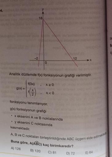 4.
-2
g(x) =
18
0
Analitik düzlemde f(x) fonksiyonun grafiği verilmiştir.
f(3x)
Y
X≥0
x < 0
12
fonksiyonu tanımlanıyor.
g(x) fonksiyonun grafiği
• x eksenini A ve B noktalarında
y eksenini C noktasında
kesmektedir.
A, B ve C noktaları birleştirildiğinde AB