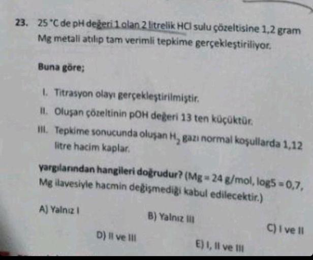 23. 25°C de pH değeri 1 alan 2 litrelik HCI sulu çözeltisine 1,2 gram
Mg metali atılıp tam verimli tepkime gerçekleştiriliyor.
Buna göre;
1. Titrasyon olayı gerçekleştirilmiştir.
II. Oluşan çözeltinin pOH değeri 13 ten küçüktür.
III. Tepkime sonucunda oluş