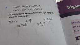 8.
cos16° + cos20° +cos36° = A
cos²8° + cos² 10° + cos²18° = B
olduğuna göre, B nin A türünden eşiti aşağıda-
kilerden hangisidir?
A) A + 3
B) A
D) A +3
4
E)
C)
A-3
4
A +3
2
Trigon
sinx = a
sinx = si
{x: x =
******
Or