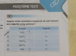 man
da-
4
PEKİŞTİRME TESTİ
B)
C)
D)
E)
Aşağıda verilen taneciklerin hangisinde altı çizili element-
lerin değerliği yanlış verilmiştir?
Tanecik .
NaCl
CaSO4
MgCO3
NaCIO4
MgO -2
Değerlik
1-
2+
3+
Co
1+
2-