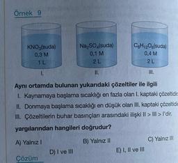 Örnek 9
Çözüm
KNO3(suda)
0,3 M
1 L
I.
III.
Aynı ortamda bulunan yukarıdaki çözeltiler ile ilgili
I. Kaynamaya başlama sıcaklığı en fazla olan I. kaptaki çözeltidir
II. Donmaya başlama sıcaklığı en düşük olan III. kaptaki çözeltidim
III. Çözeltilerin buhar basınçları arasındaki ilişki II > III > l'dir.
yargılarından hangileri doğrudur?
A) Yalnız I
B) Yalnız II
Na₂SO4(suda)
0,1 M
2 L
II.
D) I ve III
C6H12O6(suda)
0,4 M
2 L
E) I, II ve III
C) Yalnız III