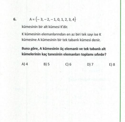 6.
A={-3, -2,-1, 0, 1, 2, 3, 4}
kümesinin bir alt kümesi K'dir.
K kümesinin elemanlarından en az biri tek sayı ise K
kümesine A kümesinin bir tek tabanlı kümesi denir.
Buna göre, A kümesinin üç elemanlı ve tek tabanlı alt
kümelerinin kaç tanesinin elemanla