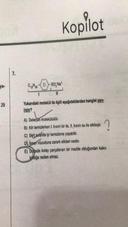 29
7.
Kopilot
CO-SO; Na*
1
Yukarıdaki molekül ile ilgili aşağıdakilerden hangisi yan
listir?
A) Deterjan molekülüdür.
B) Kiri temizlerken 1. kısım kir ile, II. kısım su ile etkileşir.
C) Sert sularda iyi temizleme yapabilir.
D Insan vücuduna zararlı etkileri vardır.
?
E) Doğada kolay parçalanan bir madde olduğundan kalıcı
kliğe neden olmaz.