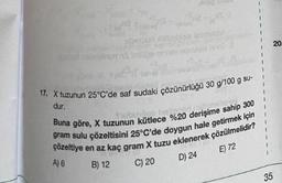 17. X tuzunun 25°C'de saf sudaki çözünürlüğü 30 g/100 g su-
dur.
Buna göre, X tuzunun kütlece %20 derişime sahip 300
gram sulu çözeltisini 25°C'de doygun hale getirmek için
çözeltiye en az kaç gram X tuzu eklenerek çözülmelidir?
A) 6
E) 72
B) 12
C) 20
D) 24
20
35