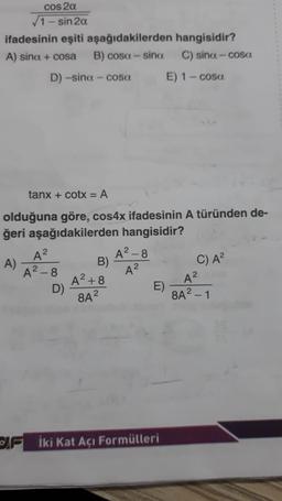 cos 2α
√1-sin 2α
ifadesinin eşiti aşağıdakilerden
A) sina + cosa B) cosa-sina
D) -sina - cosa
A²
A²-8
tanx + cotx = A
olduğuna göre, cos4x ifadesinin A türünden de-
ğeri aşağıdakilerden hangisidir?
A)
D)
B)
A²+8
8A²
A²-8
A²
E)
hangisidir?
C) sina-cosa
İki Kat Açı Formülleri
E) 1 − cosa
C) A²
A²
8A² - 1