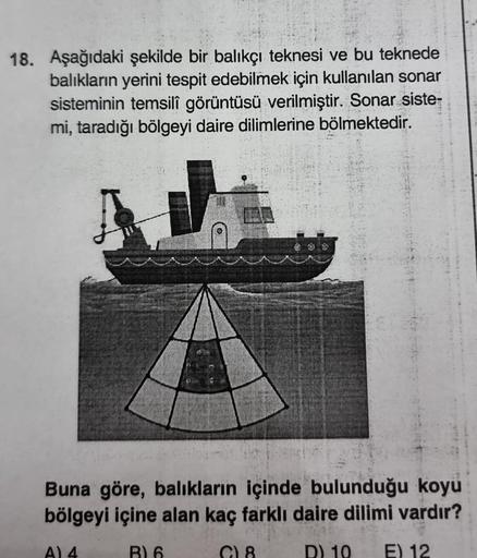 18. Aşağıdaki şekilde bir balıkçı teknesi ve bu teknede
balıkların yerini tespit edebilmek için kullanılan sonar
sisteminin temsilî görüntüsü verilmiştir. Sonar siste-
mi, taradığı bölgeyi daire dilimlerine bölmektedir.
Buna göre, balıkların içinde bulundu