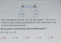 5.
T
CO.
2
B) 14
E
=K
C) 44
X₂0
Aynı koşullarda bulunan CO₂ ve X₂O gazları, I ve II mus-
luklarının aynı anda açılmasından bir süre sonra tüpün orta
noktasında karşılaşıyorlar.
Buna göre X elementinin atom kütlesi kaçtır?
(O = 16, C = 12)
A) 32
gef
D) 16
E) 28