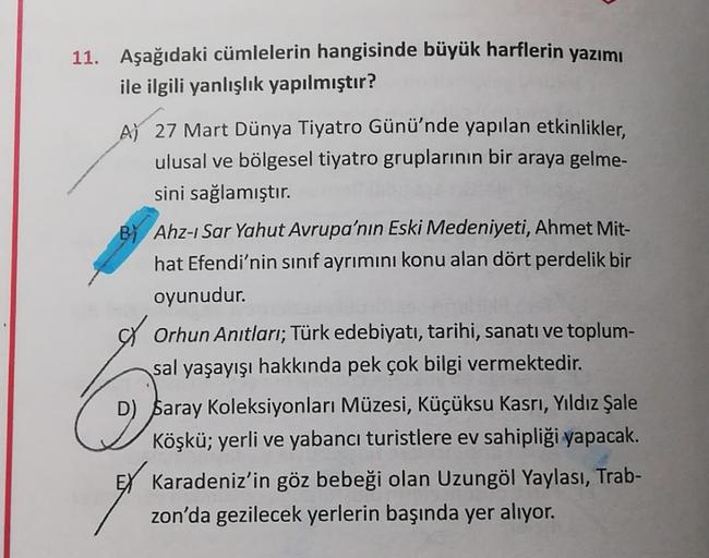 11. Aşağıdaki cümlelerin hangisinde büyük harflerin yazımı
ile ilgili yanlışlık yapılmıştır?
A) 27 Mart Dünya Tiyatro Günü'nde yapılan etkinlikler,
ulusal ve bölgesel tiyatro gruplarının bir araya gelme-
sini sağlamıştır.
By Ahz-ı Sar Yahut Avrupa'nın Eski