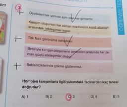 dir?
3.
7
+
+
Özellikleri her yerinde aynı olan karışımlardır.
Karışım oluşurken her zaman maddelerin kendi atomları
arasındaki etkileşimler kopar.
Tek fazlı görünüme sahiptirler.
betinger.
Birbiriyle karışan bileşenlerin tanecikleri arasında her za-
man güçlü etkileşimler oluşur.
Bekletildiklerinde çökme gözlenmez.
A) 1
Homojen karışımlarla ilgili yukarıdaki ifadelerden kaç tanesi
doğrudur?
B) 2
C) 3
ÖĞRENME TES
D) 4
E) 5