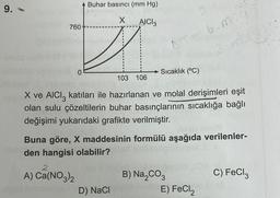 9.
760
0
Buhar basıncı (mm Hg)
X AICI 3
103 106
D) NaCl
= 6.m
Sıcaklık (°C)
X ve AlCl3 katıları ile hazırlanan ve molal derişimleri eşit
olan sulu çözeltilerin buhar basınçlarının sıcaklığa bağlı
değişimi yukarıdaki grafikte verilmiştir.
Buna göre, X maddesinin formülü aşağıda verilenler-
den hangisi olabilir?
A) Ca(NO3)2
B) Na₂CO3
E) FeCl2
C) FeCl3