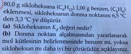 80,0 g sikloheksana (C6H₁₂) 1,00 g benzen, (CH)
eklenmesi, sikloheksanın donma noktasını 6,5 °C
den 3,3 °C ye düşürür.
(a) Sikloheksanın K, değeri nedir?
d
(b) Donma noktası alçalmasından yararlanarak
mol kütlesinin belirlenmesinde benzen mi, yoksa
sikloheksan mı daha iyi bir çözücüdür,
açıklayınız.