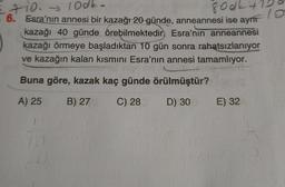 Etio. 100k-
800k+
. 6. Esra'nın annesi bir kazağı 20 günde, anneannesi ise ayn
kazağı 40 günde örebilmektedir, Esra'nın anneannesi
kazağı örmeye başladıktan 10 gün sonra rahatsızlanıyor
ve kazağın kalan kısmını Esra'nın annesi tamamlıyor.
Buna göre, kazak kaç günde örülmüştür?
A) 25
B) 27
C) 28
D) 30
E) 32
10