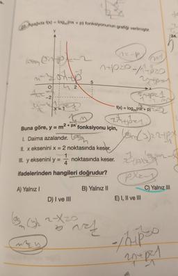 Aşağıda f(x) = logm(nx + p) fonksiyonunun grafiği verilmiştir.
A
N
A) Yalnız I
-2
x = 1
III. y eksenini y
MEW
Buna göre, y = m² + px fonksiyonu için,
I. Daima azalandır.
II. x eksenini x = 2 noktasında keser.
1
noktasında keser.
4
ifadelerinden hangileri doğrudur?
1
2
D) I ve III
(322-X20
7
5
B) Yalnız II
Part
AZ-P
20/10
27tps
Entpz 1
-1.3
f(x) = log (nx + p)
zuper
(5m (3) 27+pX
los
zZ+pxzx
play
E) I, II ve III
C) Yalnız III
24.
-/hip-s
20+ per