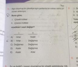 cim gra
tuzlu s
mojen
mince
5. Aşırı doymuş bir çözeltiye aynı şartlarda bir miktar daha çö-
zünen ekleniyor.
Buna göre;
I. Çözelti kütlesi
II. Çözücü kütlesi
nicelikleri nasıl değişir?
1
A)
Artar
B) Artar
C) Değişmez
D) Azalır
E) Azalır
||
Azalır
Değişmez
Değişmez
Değişmez
Artar
hh'ni
6.
Su ve AgNQ, iceren doymamış bir çözelti ısıtıldığında 105
8. 1. Se
11. M
III. G
Yuka
aşağ
B)
D)
E)
9. 25
tis
ç