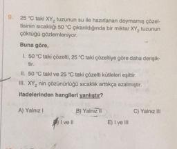 9. 25 °C taki XY₂ tuzunun su ile hazırlanan doymamış çözel-
tisinin sıcaklığı 50 °C çıkarıldığında bir miktar XY2 tuzunun
çöktüğü gözlemleniyor.
Buna göre,
I. 50 °C taki çözelti, 25 °C taki çözeltiye göre daha derişik-
tir.
II. 50 °C taki ve 25 °C taki çözelti kütleleri eşittir.
III. XY₂ nin çözünürlüğü sıcaklık arttıkça azalmıştır.
2
ifadelerinden hangileri yanlıştır?
A) Yalnız I
I ve Il
B) Yalnız II
E) I ve III
C) Yalnız III