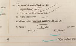 ekle-
2 gazi
III
36
27. CO₂ ve HCN molekülleri ile ilgili,
1. Sigma (8) bağ sayısı,
II. C atomunun hibritleşme türü,
III. Pi (π) bağı sayısı
niceliklerinden hangileri aynıdır? (H, 6C, 7N)
B) Ivell
A) Yalnız II
D) II ve III
E) I, II ve III
C) I ve III
Diğer sayfaya geçir