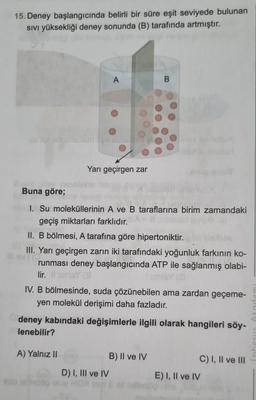 15. Deney başlangıcında belirli bir süre eşit seviyede bulunan
SIVI yüksekliği deney sonunda (B) tarafında artmıştır.
A
xim pe abusid
Yarı geçirgen zar
A) Yalnız II
Buna göre;
1. Su moleküllerinin A ve B taraflarına birim zamandaki
geçiş miktarları farklıdır.
II. B bölmesi, A tarafına göre hipertoniktir.
III. Yarı geçirgen zarın iki tarafındaki yoğunluk farkının ko-
runması deney başlangıcında ATP ile sağlanmış olabi-
lir. Il sunisY (3
IV. B bölmesinde, suda çözünebilen ama zardan geçeme-
yen molekül derişimi daha fazladır.
B
deney kabındaki değişimlerle ilgili olarak hangileri söy-
lenebilir?
D) I, III ve IV
B) II ve IV
E) I, II ve IV
C) I, II ve III