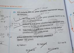 ERİŞİM BİRİMLERİ
()
HCI
018
-1
224
(
ell
soil mol
23. 0,2 molarlık 500 mL şeker çözeltisi hazırlamak isteyen
bir kimyacı,
SMO10
Bir miktar suda 18 gram şeker çözerek hacmi su ile
500 mL'ye tamamlamak
118 sebull. Kütlece %18'lik şeker çözeltisinden 200 gram alıp
182 su
hacmi su ile 500 mL'ye tamamlamak
36 selo
154 su
III. Yoğunluğu 1,2 g/mL olan kütlece %3'lük şeker
çözeltisinden 600 gram almak
3 seker
97 su
224
2
1.
yukarıdakilerden hangilerini yapabilir?
(Şeker: 180 g/mol)
A) Yalnız I
D) ILve III
B) Yalnız 1
C) I ve III
E) I, II ve Ill
26.
ÇIKMIŞ SORU
B