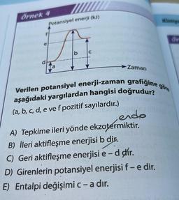 Örnek 4
d
Potansiyel enerji (kJ)
b
Zaman
Verilen potansiyel enerji-zaman grafiğine göre
aşağıdaki yargılardan hangisi doğrudur?
(a, b, c, d, e ve f pozitif sayılardır.)
nacsa (1)
endo
Binzigs
A) Tepkime ileri yönde ekzotermiktir.
B) İleri aktifleşme enerjisi b dir.
d dir.
-
C) Geri aktifleşme enerjisi e-
D) Girenlerin potansiyel enerjisi f - e dir.
E) Entalpi değişimi c - a dır.