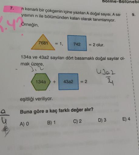 7.
1.4%
n kenarlı bir çokgenin içine yazılan A doğal sayısı, A sa-
yısının n ile bölümünden kalan olarak tanımlanıyor.
Örneğin,
7681
= 1,
134a
742
Bolr
+ 43a2 = 2
= 2 olur.
134a ve 43a2 sayıları dört basamaklı doğal sayılar ol-
mak üzere,
eşitliği veriliyo