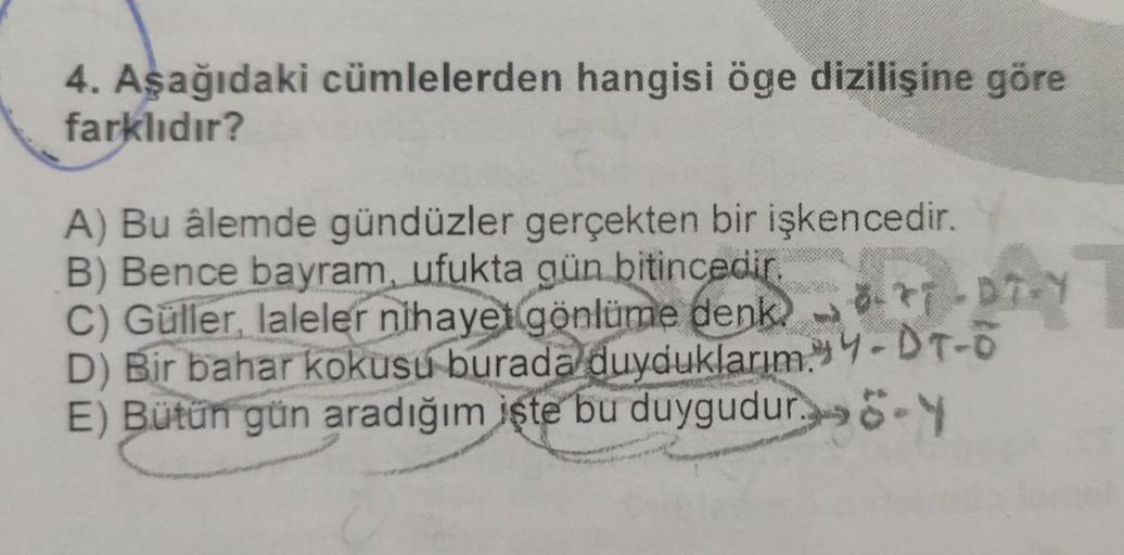 4. Aşağıdaki cümlelerden hangisi öge dizilişine göre
farklıdır?
A) Bu âlemde gündüzler gerçekten bir işkencedir.
B) Bence bayram, ufukta gün bitincedir.
C) Güller, laleler nihayet gönlüme denk-*-*7-DT-Y
D) Bir bahar kokusu burada duyduklarım.Y-DT-O
E) Bütü