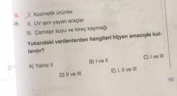 9. 1. Kozmetik ürünler
E
II. UV ışını yayan araçlar
III. Çamaşır suyu ve kireç kaymağı
Yukarıdaki verilenlerden hangileri hijyen amacıyla kul-
lanılır?
A) Yalnız II
D) II ve III
B) I ve II
E) I, II ve III
C) I ve III
90