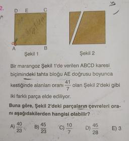 2.
DE C
A
Şekil 1
Şekil 2
Bir marangoz Şekil 1'de verilen ABCD karesi
biçimindeki tahta bloğu AE doğrusu boyunca
41
olan Şekil 2'deki gibi
A)
#hl
kestiğinde alanları oranı
40
23
B
B)
iki farklı parça elde ediliyor.
Buna göre, Şekil 2'deki parçaların çevreleri ora-
ni aşağıdakilerden hangisi olabilir?
―
45
23
7
10
7
| ls
D)
45
28
E) 3
T