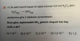 23. 4 LTik sabit hacimli kapalı bir kapta bulunan 4,8 mol N₂O₂ gazi,
2NO2(g)
N₂O4(9)
denklemine göre 2 dakikada ayrışmaktadır.
Buna göre, tepkimedeki NO₂ gazının oluşum hızı kaç
mol/L's dir?
A) 1-10-3 B) 2-10-3
C) 2-10-² D) 1,2-10-1
E) 1,2